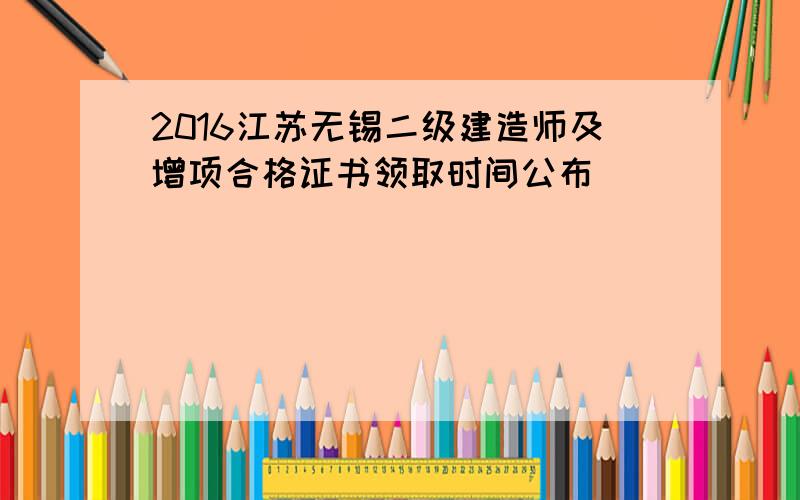 2016江苏无锡二级建造师及增项合格证书领取时间公布