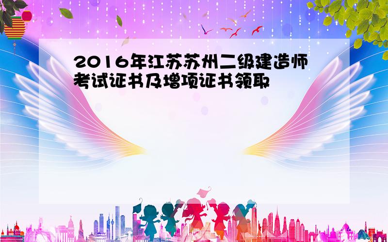 2016年江苏苏州二级建造师考试证书及增项证书领取