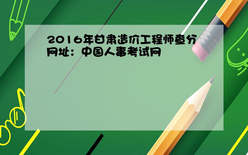 2016年甘肃造价工程师查分网址：中国人事考试网