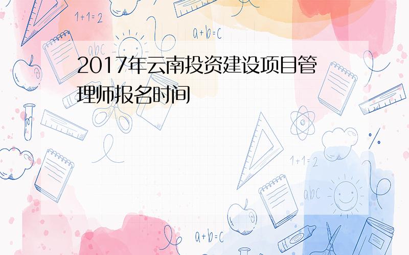 2017年云南投资建设项目管理师报名时间