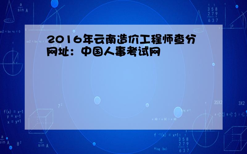 2016年云南造价工程师查分网址：中国人事考试网