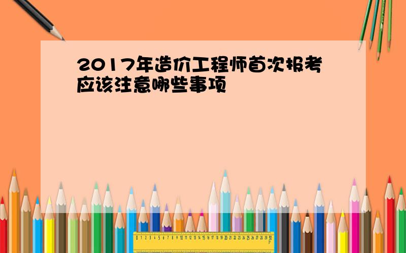 2017年造价工程师首次报考应该注意哪些事项