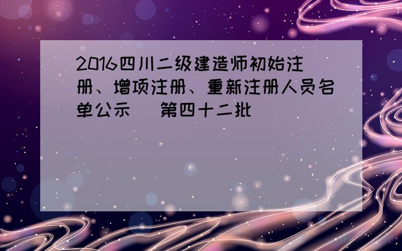 2016四川二级建造师初始注册、增项注册、重新注册人员名单公示 (第四十二批)