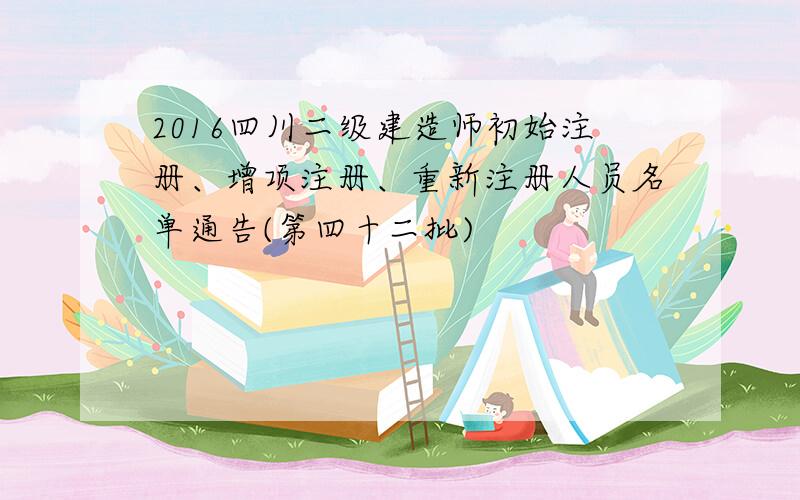 2016四川二级建造师初始注册、增项注册、重新注册人员名单通告(第四十二批)