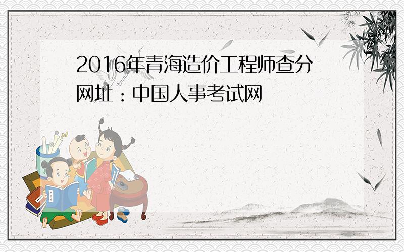 2016年青海造价工程师查分网址：中国人事考试网