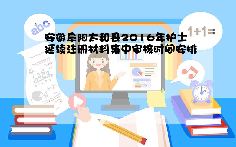 安徽阜阳太和县2016年护士延续注册材料集中审核时间安排