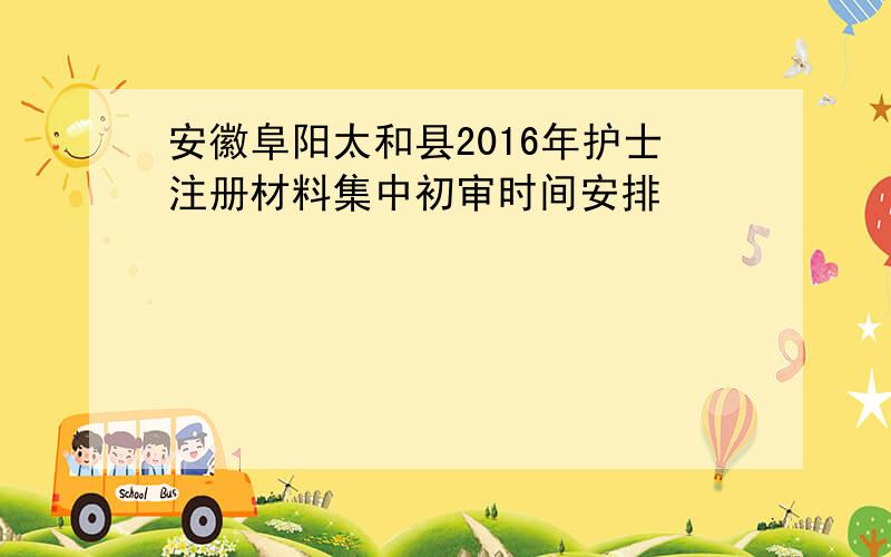 安徽阜阳太和县2016年护士注册材料集中初审时间安排