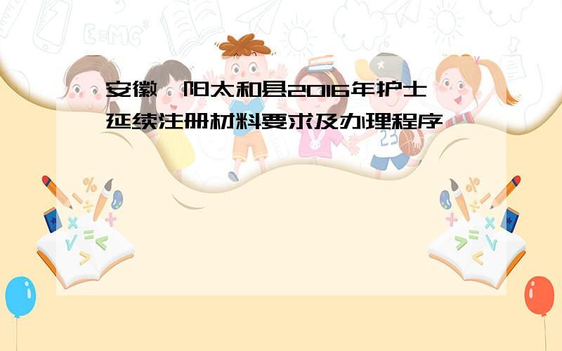 安徽阜阳太和县2016年护士延续注册材料要求及办理程序