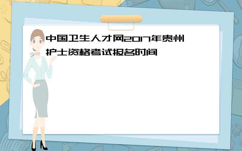 中国卫生人才网2017年贵州护士资格考试报名时间