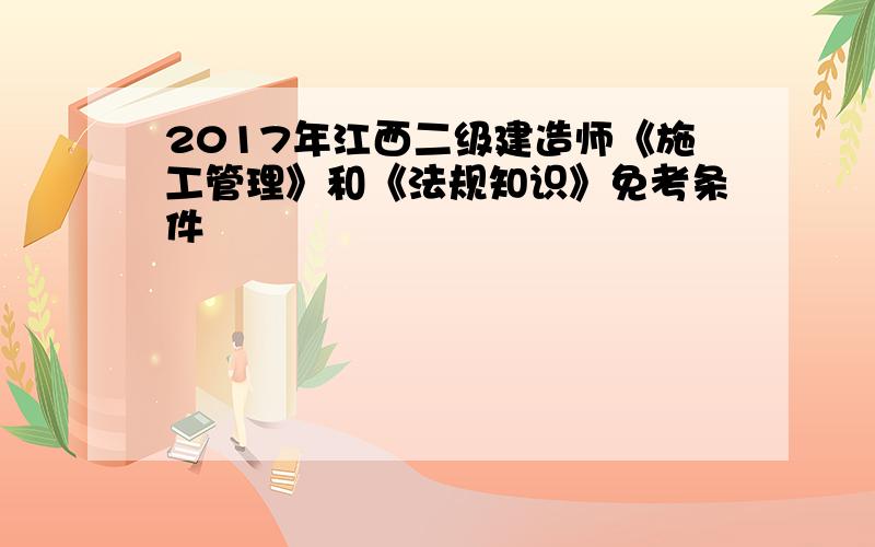 2017年江西二级建造师《施工管理》和《法规知识》免考条件