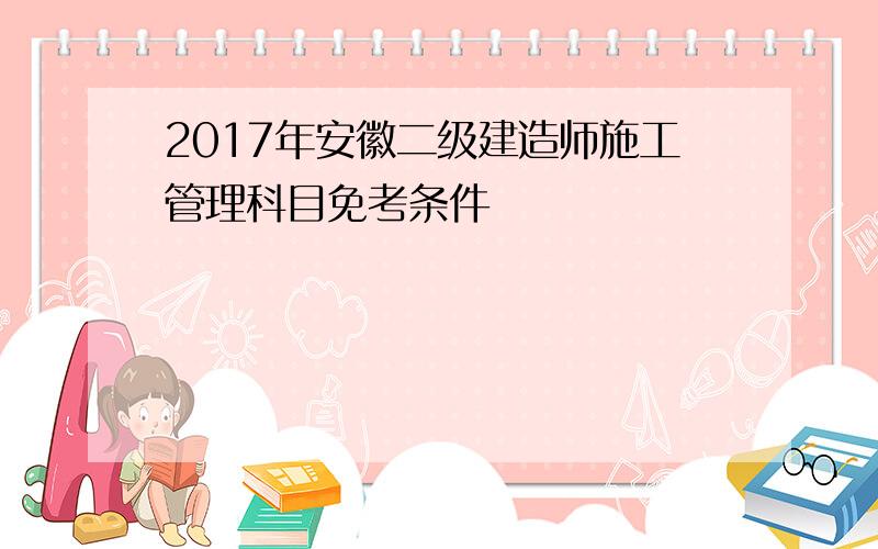 2017年安徽二级建造师施工管理科目免考条件