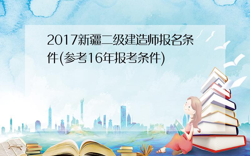 2017新疆二级建造师报名条件(参考16年报考条件)