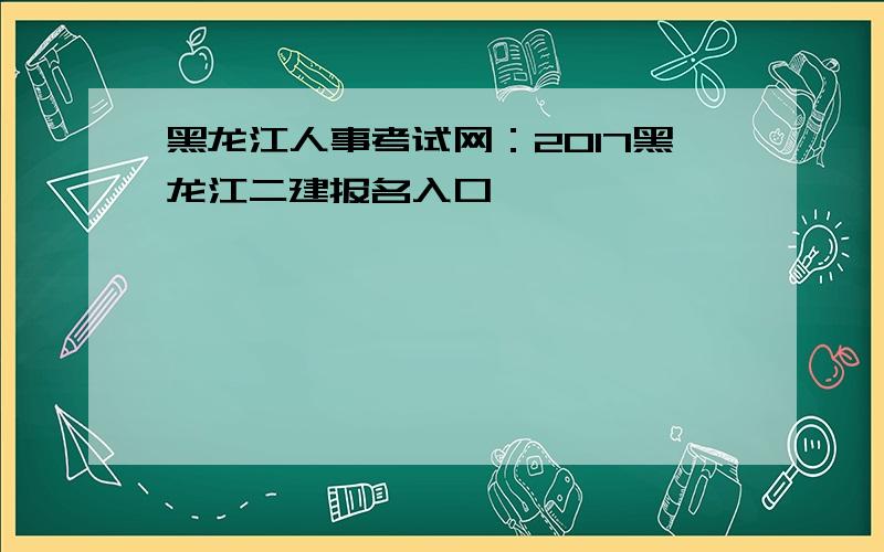 黑龙江人事考试网：2017黑龙江二建报名入口