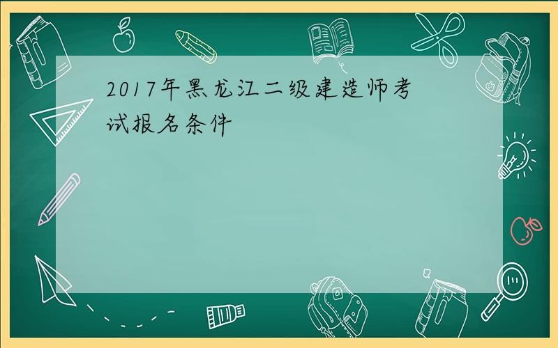 2017年黑龙江二级建造师考试报名条件