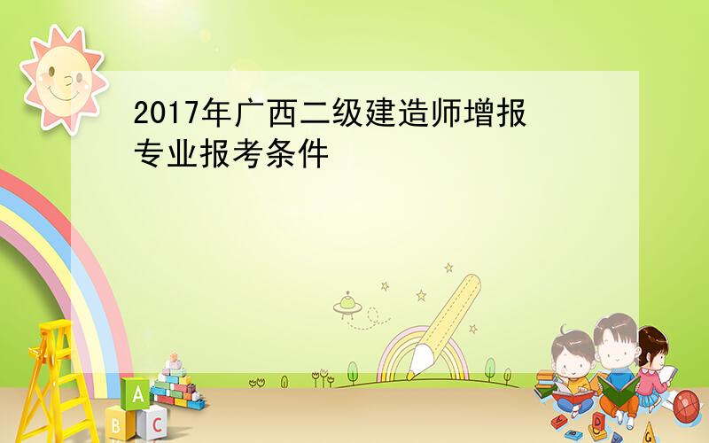 2017年广西二级建造师增报专业报考条件