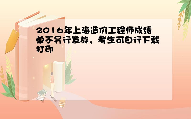 2016年上海造价工程师成绩单不另行发放，考生可自行下载打印