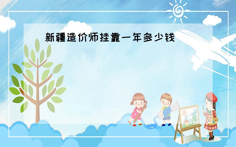 新疆造价师挂靠一年多少钱