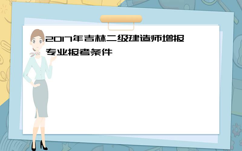 2017年吉林二级建造师增报专业报考条件