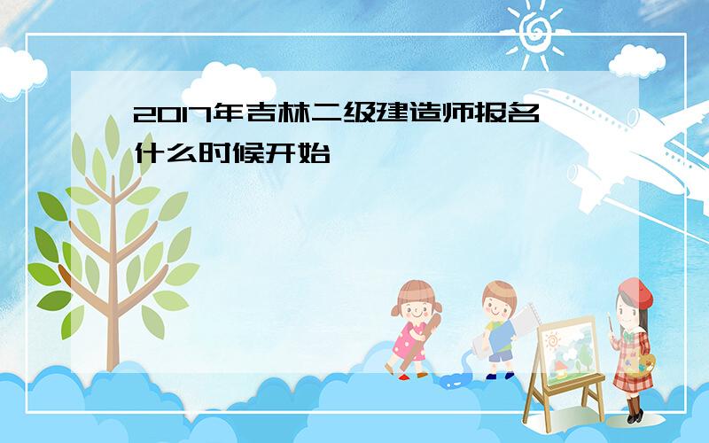 2017年吉林二级建造师报名什么时候开始