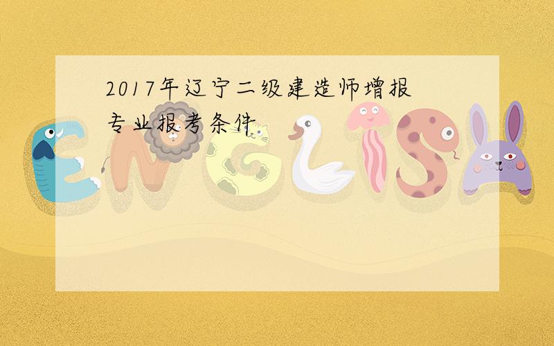 2017年辽宁二级建造师增报专业报考条件