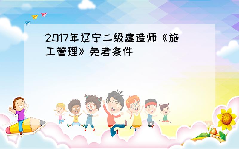 2017年辽宁二级建造师《施工管理》免考条件