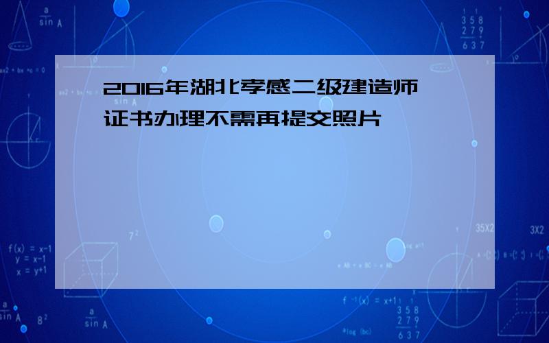 2016年湖北孝感二级建造师证书办理不需再提交照片