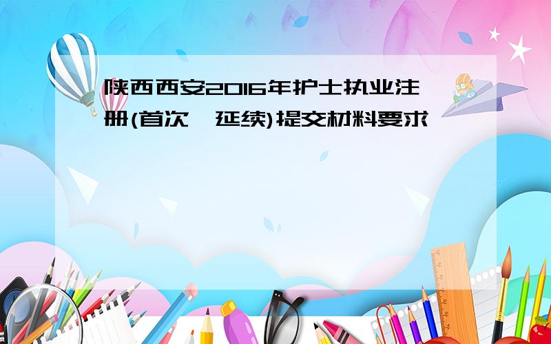 陕西西安2016年护士执业注册(首次、延续)提交材料要求