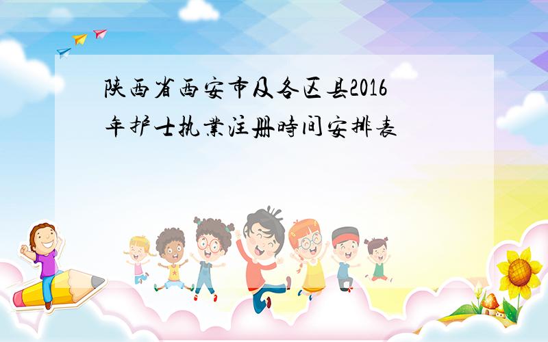 陕西省西安市及各区县2016年护士执业注册时间安排表