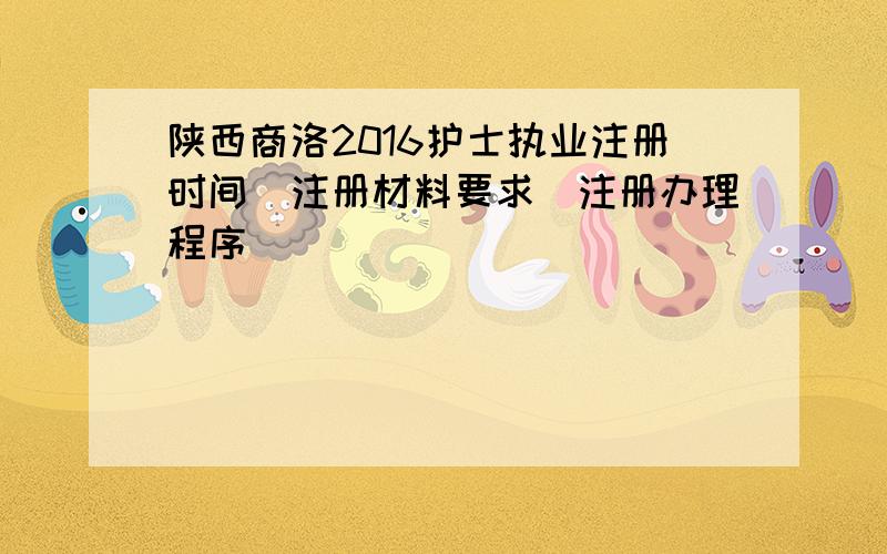 陕西商洛2016护士执业注册时间|注册材料要求|注册办理程序