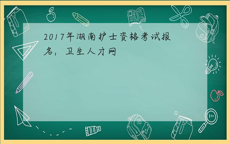 2017年湖南护士资格考试报名：卫生人才网