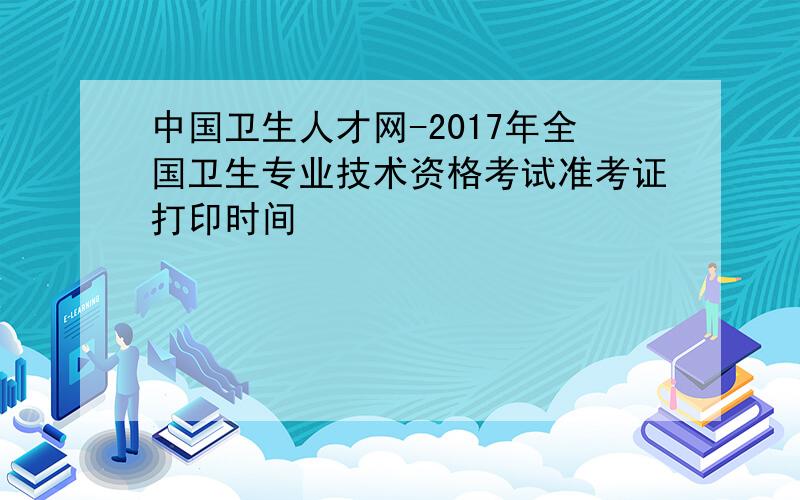 中国卫生人才网-2017年全国卫生专业技术资格考试准考证打印时间