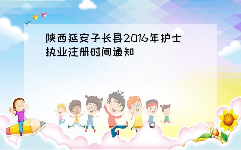 陕西延安子长县2016年护士执业注册时间通知