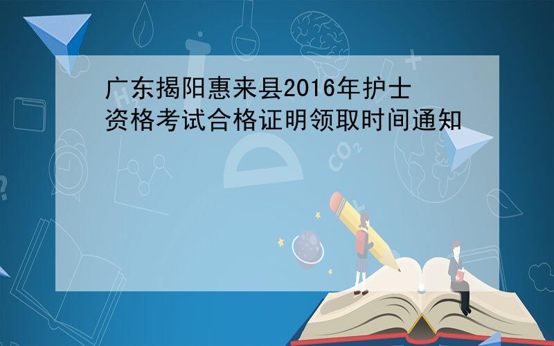 广东揭阳惠来县2016年护士资格考试合格证明领取时间通知