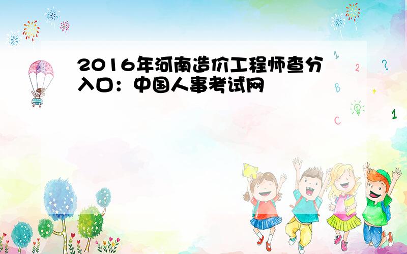 2016年河南造价工程师查分入口：中国人事考试网