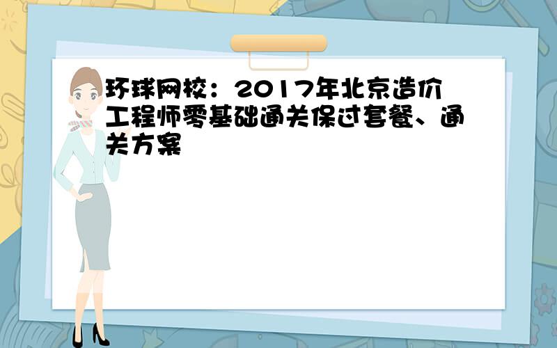 环球网校：2017年北京造价工程师零基础通关保过套餐、通关方案