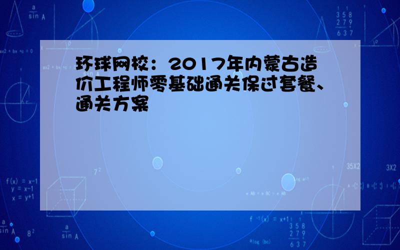 环球网校：2017年内蒙古造价工程师零基础通关保过套餐、通关方案