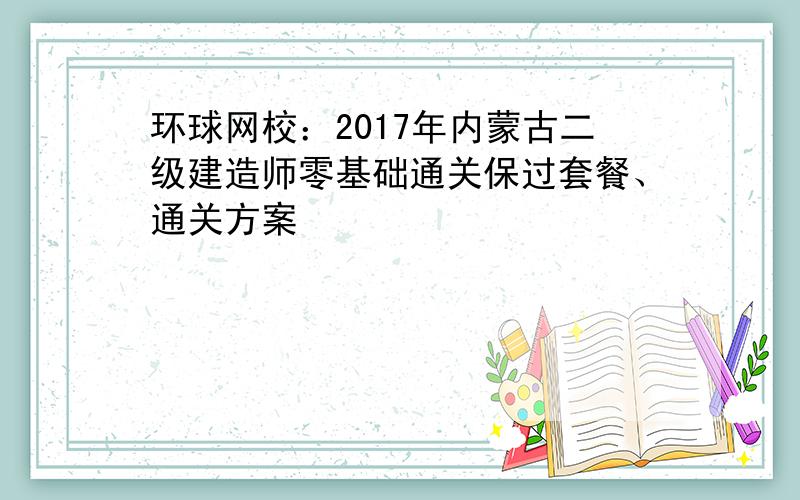 环球网校：2017年内蒙古二级建造师零基础通关保过套餐、通关方案