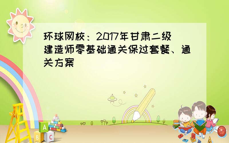 环球网校：2017年甘肃二级建造师零基础通关保过套餐、通关方案