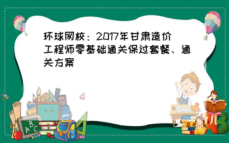 环球网校：2017年甘肃造价工程师零基础通关保过套餐、通关方案