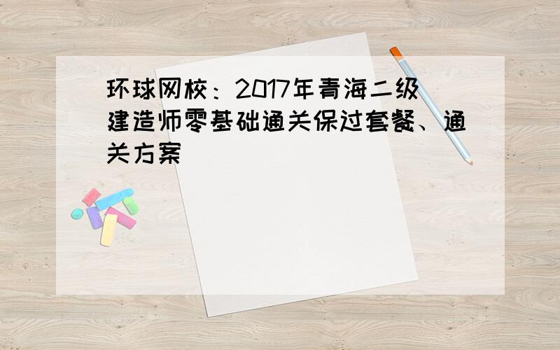 环球网校：2017年青海二级建造师零基础通关保过套餐、通关方案