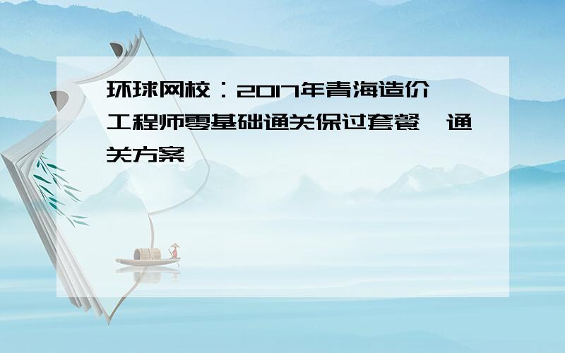 环球网校：2017年青海造价工程师零基础通关保过套餐、通关方案