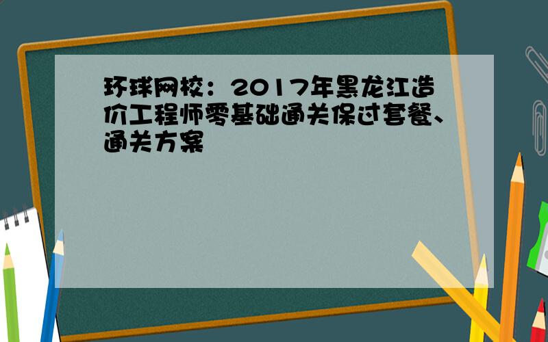 环球网校：2017年黑龙江造价工程师零基础通关保过套餐、通关方案