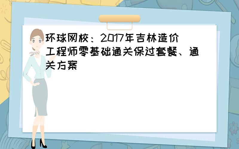 环球网校：2017年吉林造价工程师零基础通关保过套餐、通关方案