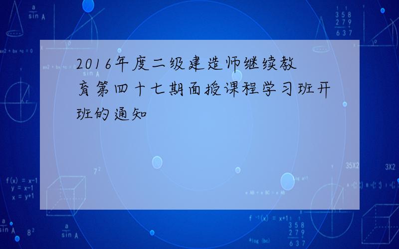 2016年度二级建造师继续教育第四十七期面授课程学习班开班的通知