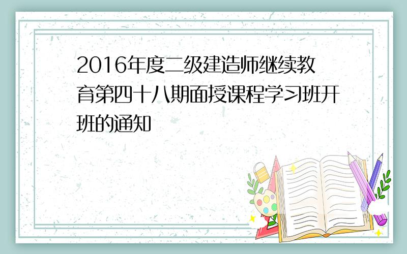 2016年度二级建造师继续教育第四十八期面授课程学习班开班的通知