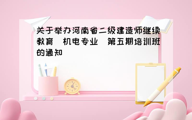 关于举办河南省二级建造师继续教育（机电专业）第五期培训班的通知