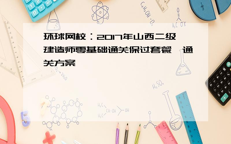 环球网校：2017年山西二级建造师零基础通关保过套餐、通关方案