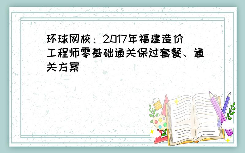 环球网校：2017年福建造价工程师零基础通关保过套餐、通关方案