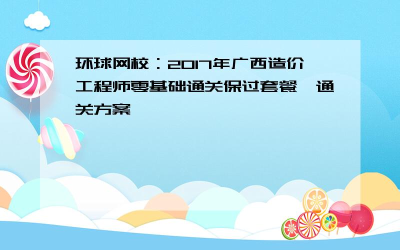 环球网校：2017年广西造价工程师零基础通关保过套餐、通关方案