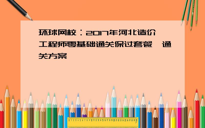 环球网校：2017年河北造价工程师零基础通关保过套餐、通关方案